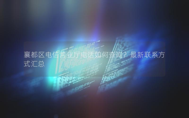 襄都区电信营业厅电话如何查询？最新联系方式汇总