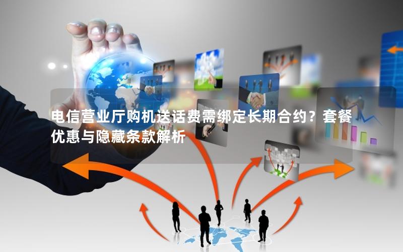 电信营业厅购机送话费需绑定长期合约？套餐优惠与隐藏条款解析