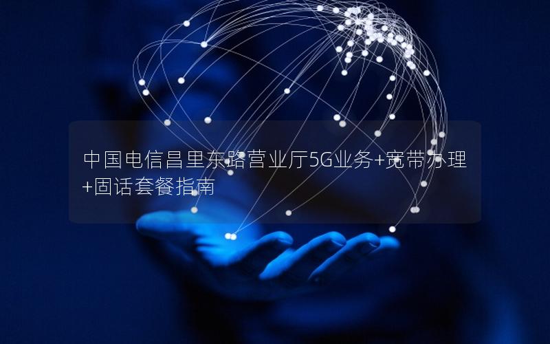 中国电信昌里东路营业厅5G业务+宽带办理+固话套餐指南