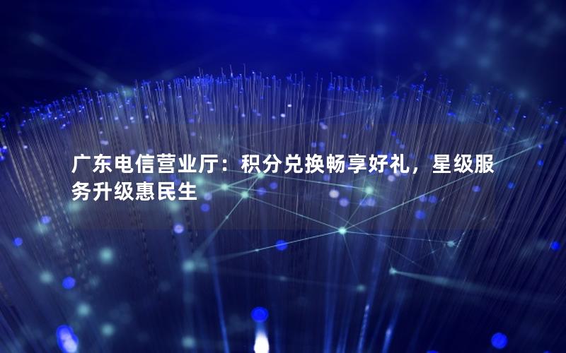 广东电信营业厅：积分兑换畅享好礼，星级服务升级惠民生