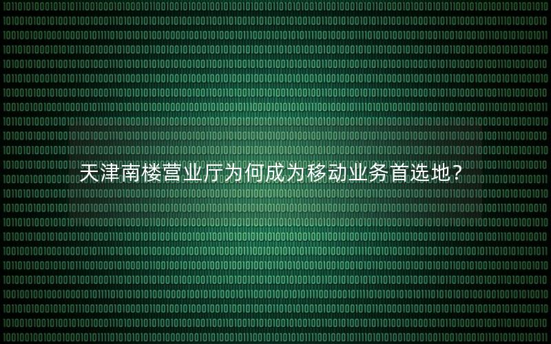 天津南楼营业厅为何成为移动业务首选地？