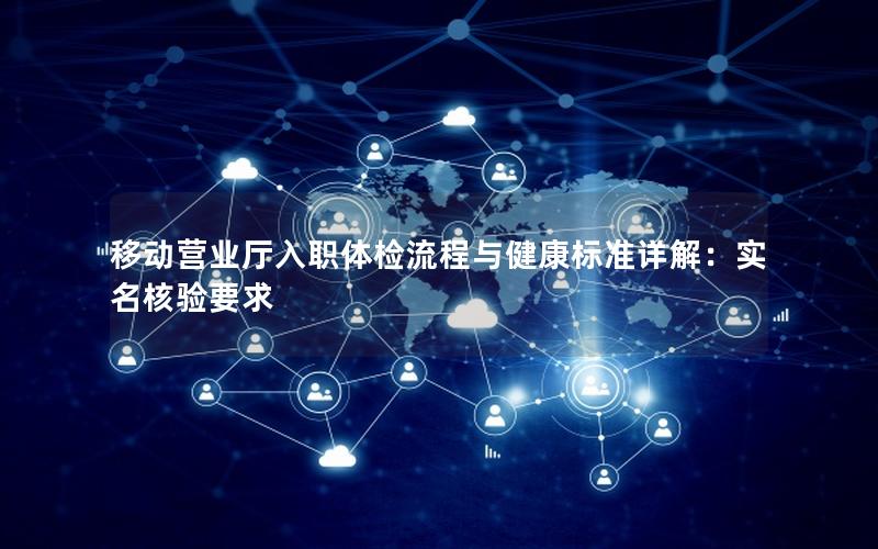 移动营业厅入职体检流程与健康标准详解：实名核验要求