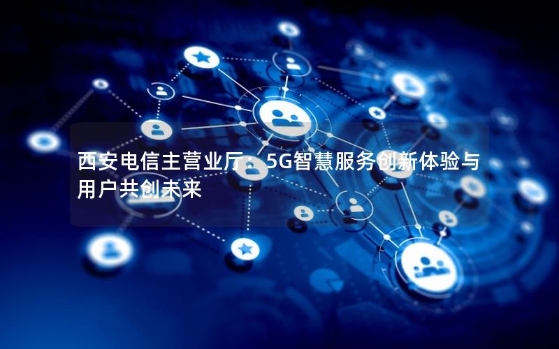 西安电信主营业厅：5G智慧服务创新体验与用户共创未来