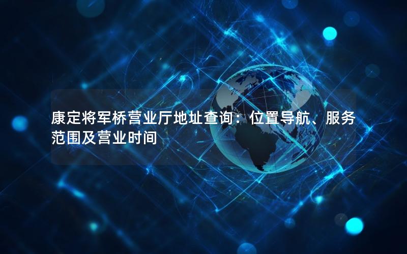 康定将军桥营业厅地址查询：位置导航、服务范围及营业时间