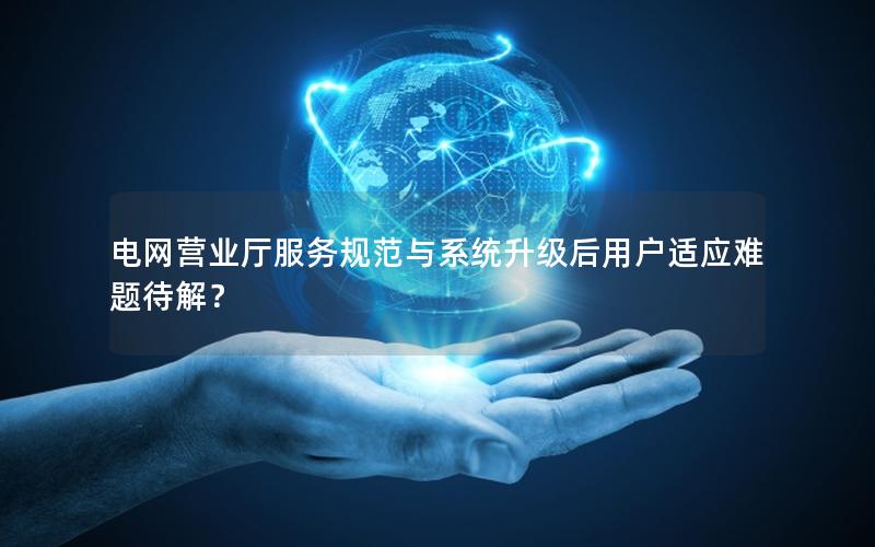 电网营业厅服务规范与系统升级后用户适应难题待解？