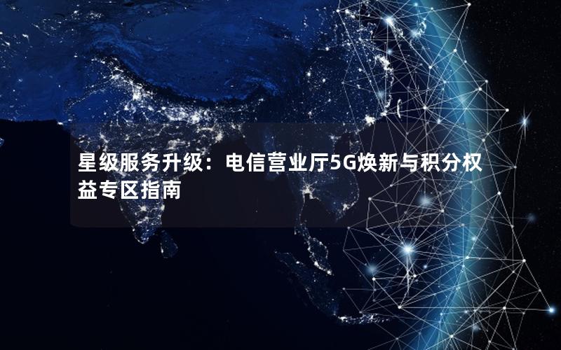 星级服务升级：电信营业厅5G焕新与积分权益专区指南