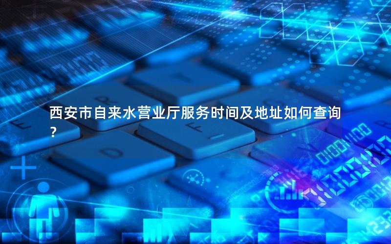 西安市自来水营业厅服务时间及地址如何查询？