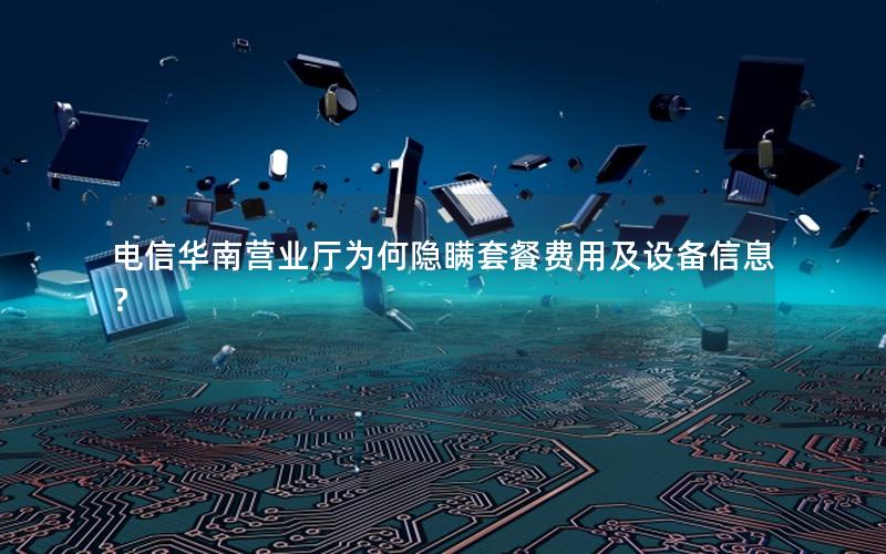电信华南营业厅为何隐瞒套餐费用及设备信息？