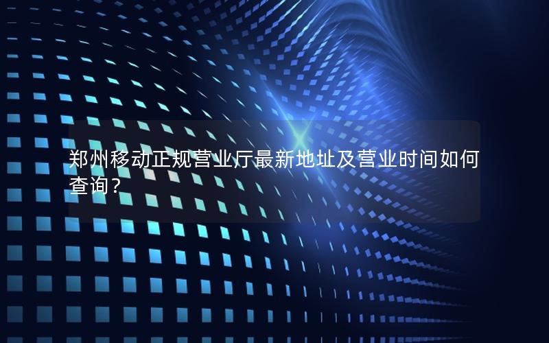 郑州移动正规营业厅最新地址及营业时间如何查询？