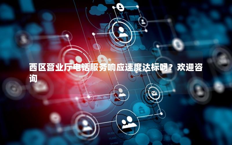 西区营业厅电话服务响应速度达标吗？欢迎咨询