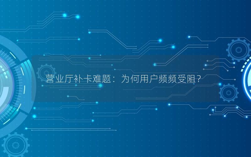 营业厅补卡难题：为何用户频频受阻？