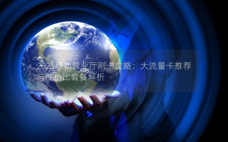 2025移动营业厅刷卡攻略：大流量卡推荐与性价比套餐解析