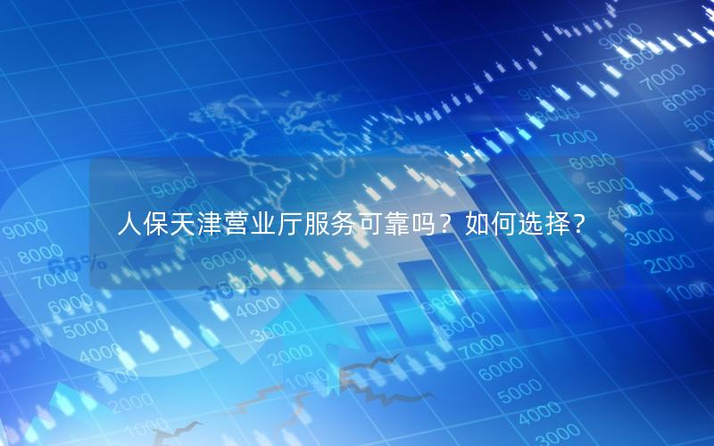 人保天津营业厅服务可靠吗？如何选择？