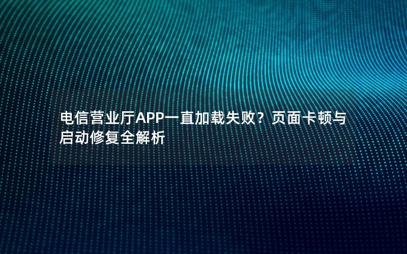 电信营业厅APP一直加载失败？页面卡顿与启动修复全解析