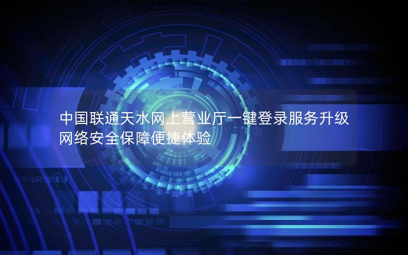 中国联通天水网上营业厅一键登录服务升级 网络安全保障便捷体验