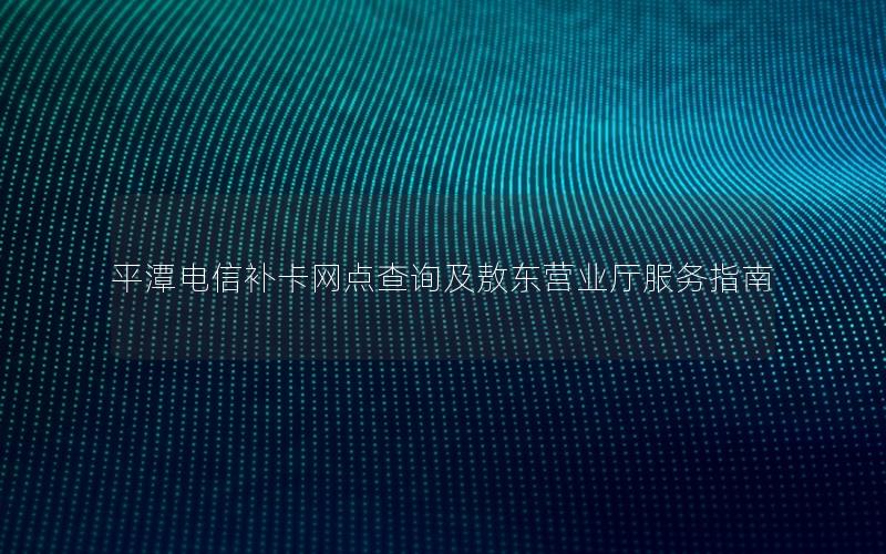 平潭电信补卡网点查询及敖东营业厅服务指南