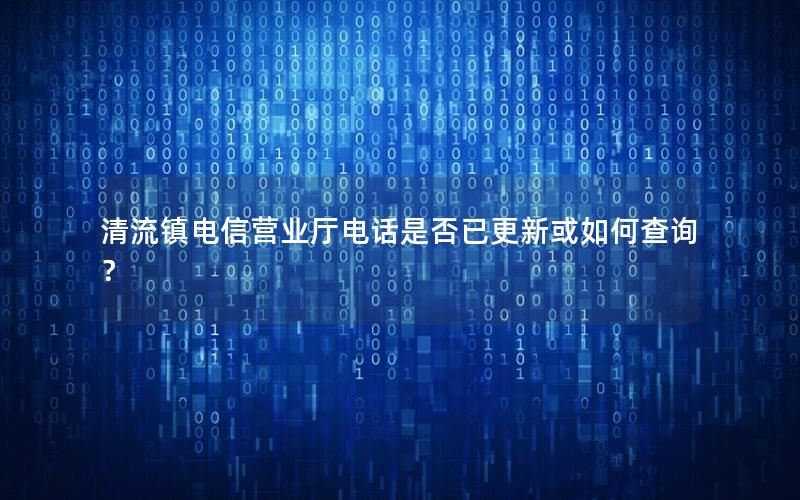 清流镇电信营业厅电话是否已更新或如何查询？