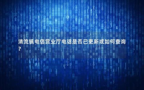 清流镇电信营业厅电话是否已更新或如何查询？