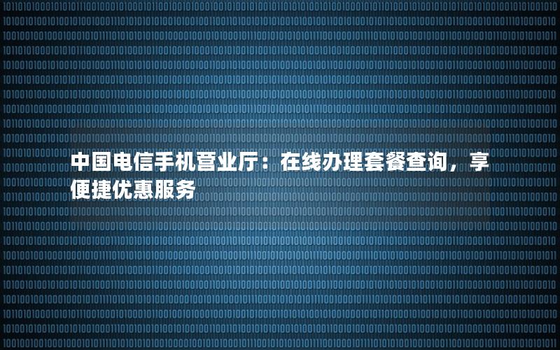 中国电信手机营业厅：在线办理套餐查询，享便捷优惠服务