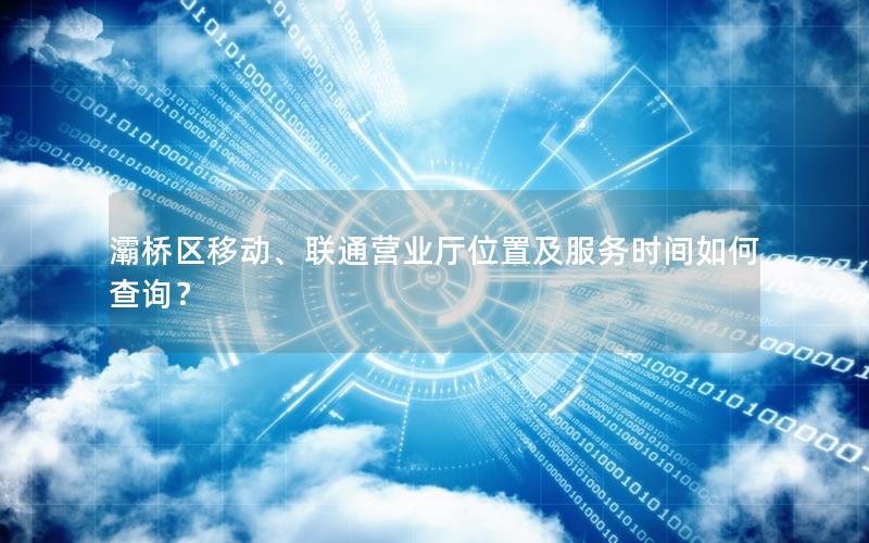 灞桥区移动、联通营业厅位置及服务时间如何查询？