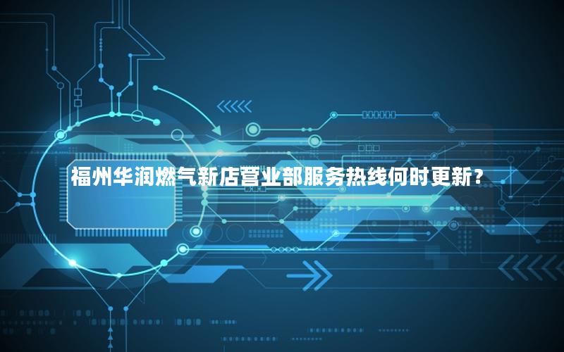 福州华润燃气新店营业部服务热线何时更新？
