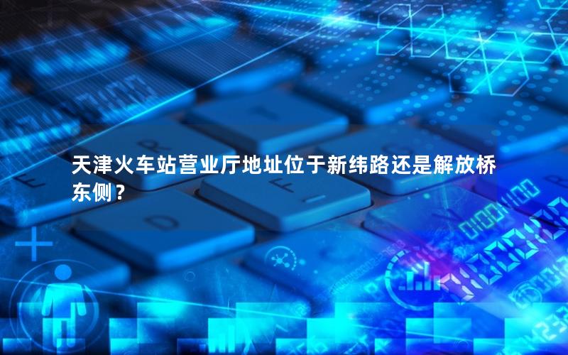 天津火车站营业厅地址位于新纬路还是解放桥东侧？