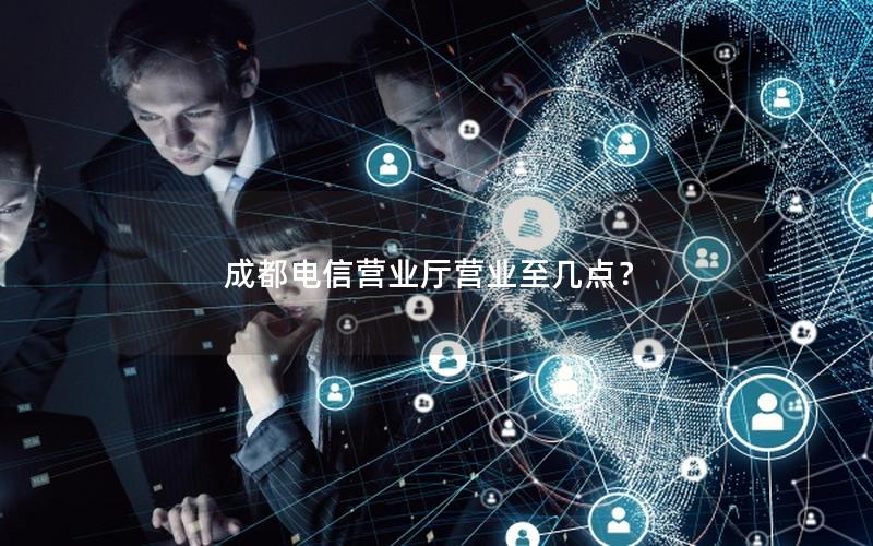成都电信营业厅营业至几点？