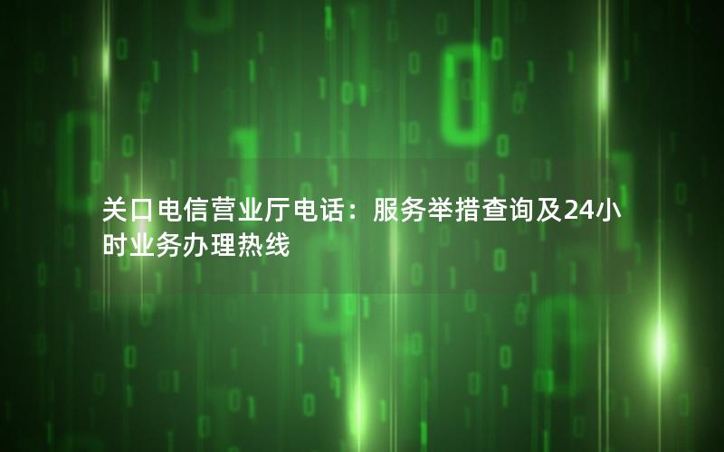 关口电信营业厅电话：服务举措查询及24小时业务办理热线