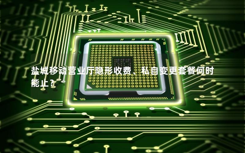 盐城移动营业厅隐形收费、私自变更套餐何时能止？