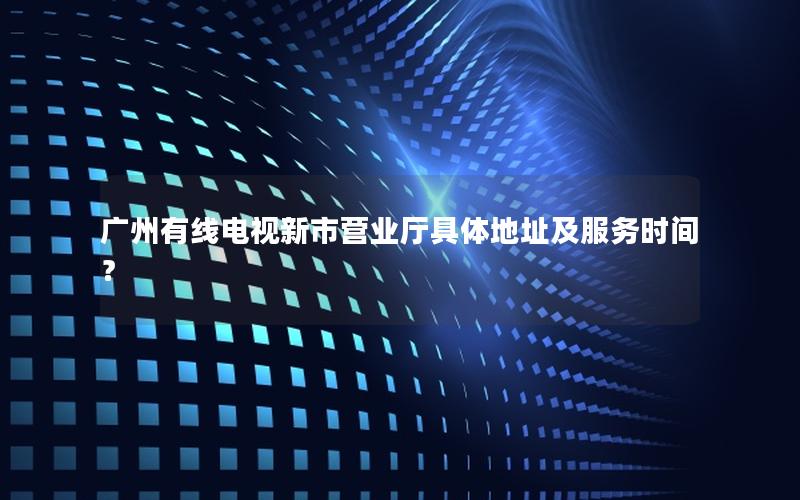 广州有线电视新市营业厅具体地址及服务时间？