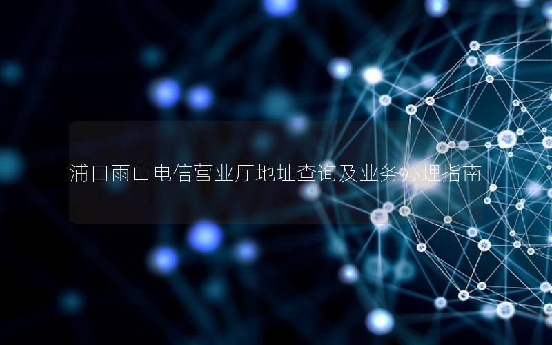 浦口雨山电信营业厅地址查询及业务办理指南