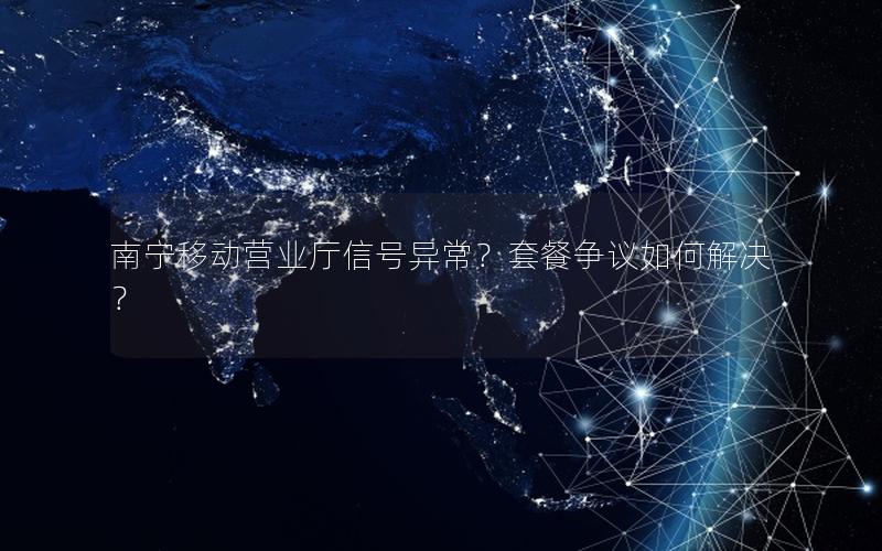南宁移动营业厅信号异常？套餐争议如何解决？