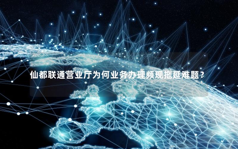仙都联通营业厅为何业务办理频现拖延难题？