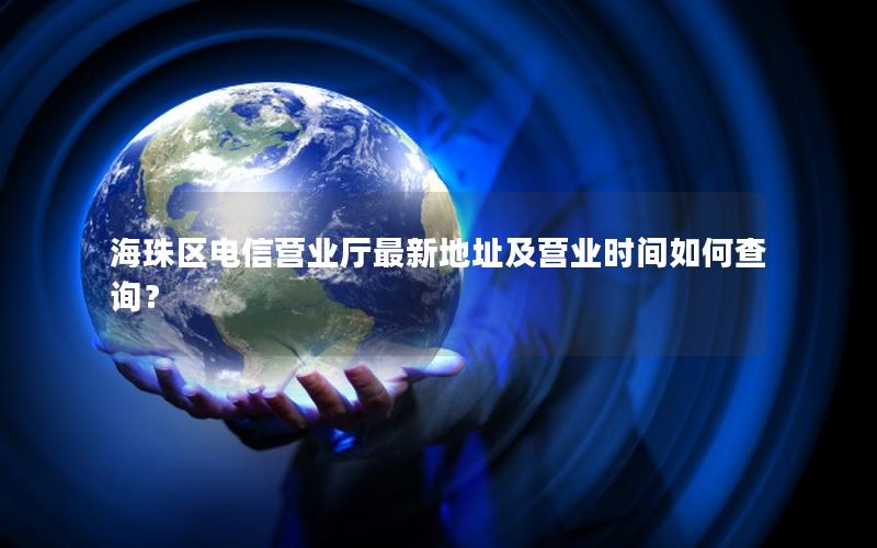 海珠区电信营业厅最新地址及营业时间如何查询？