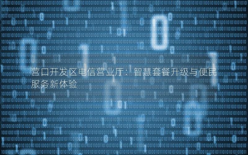 营口开发区电信营业厅：智慧套餐升级与便民服务新体验
