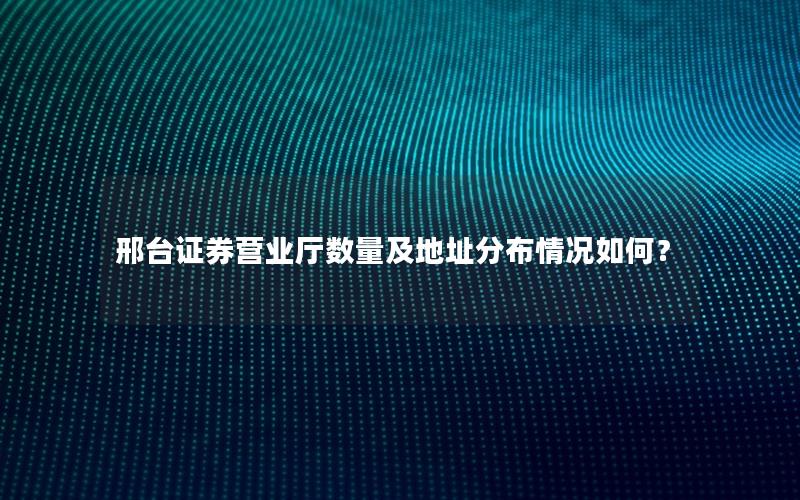 邢台证券营业厅数量及地址分布情况如何？