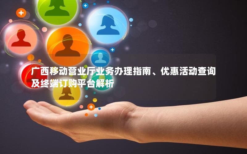 广西移动营业厅业务办理指南、优惠活动查询及终端订购平台解析