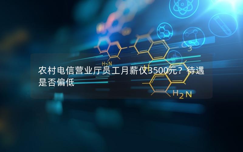 农村电信营业厅员工月薪仅3500元？待遇是否偏低