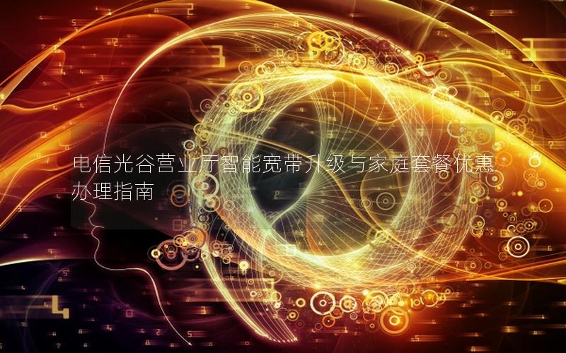 电信光谷营业厅智能宽带升级与家庭套餐优惠办理指南