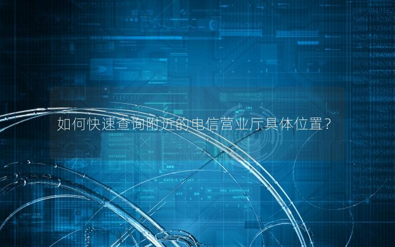 如何快速查询附近的电信营业厅具体位置？