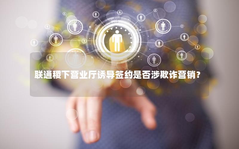 联通稷下营业厅诱导签约是否涉欺诈营销？