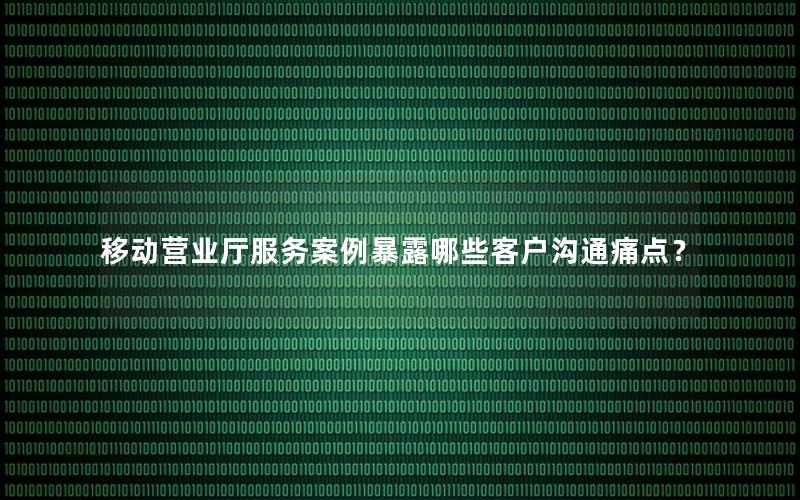 移动营业厅服务案例暴露哪些客户沟通痛点？