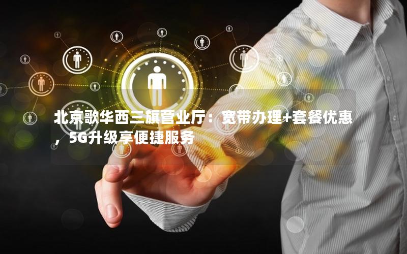 北京歌华西三旗营业厅：宽带办理+套餐优惠，5G升级享便捷服务
