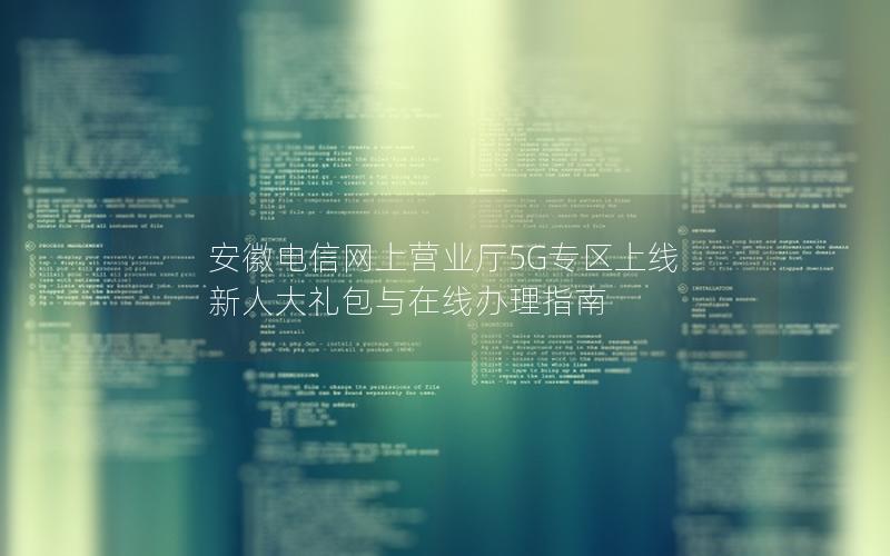 安徽电信网上营业厅5G专区上线 新人大礼包与在线办理指南