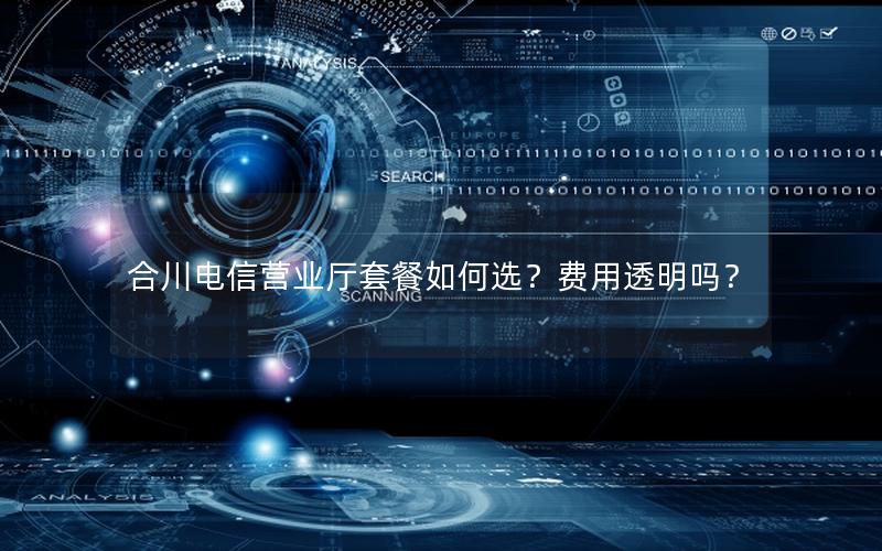 合川电信营业厅套餐如何选？费用透明吗？