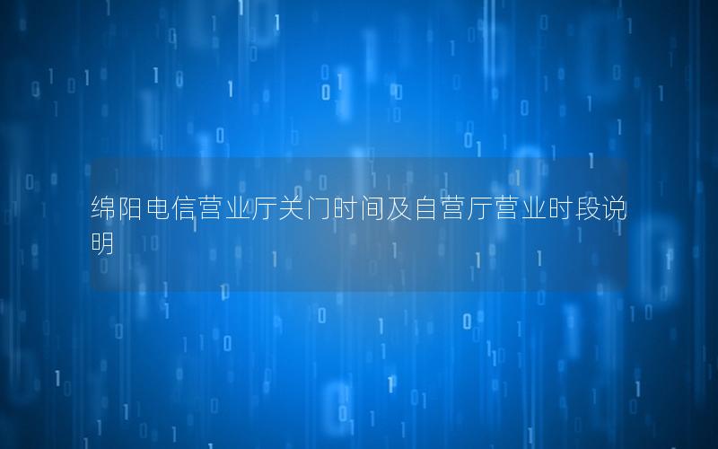 绵阳电信营业厅关门时间及自营厅营业时段说明