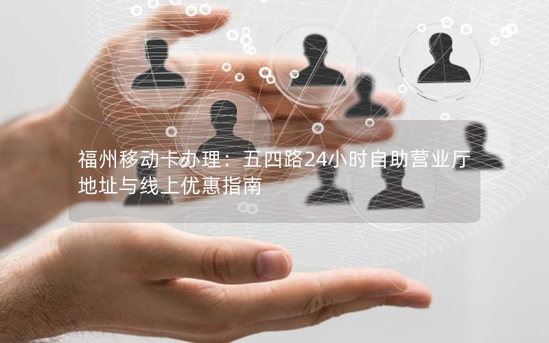 福州移动卡办理：五四路24小时自助营业厅地址与线上优惠指南