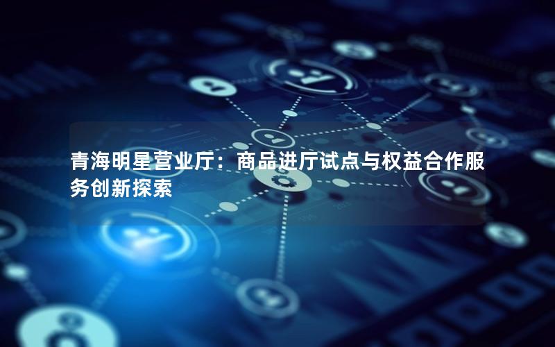 青海明星营业厅：商品进厅试点与权益合作服务创新探索