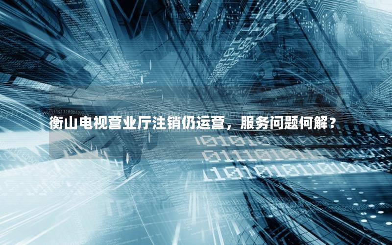 衡山电视营业厅注销仍运营，服务问题何解？