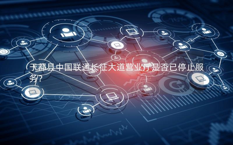 于都县中国联通长征大道营业厅是否已停止服务？